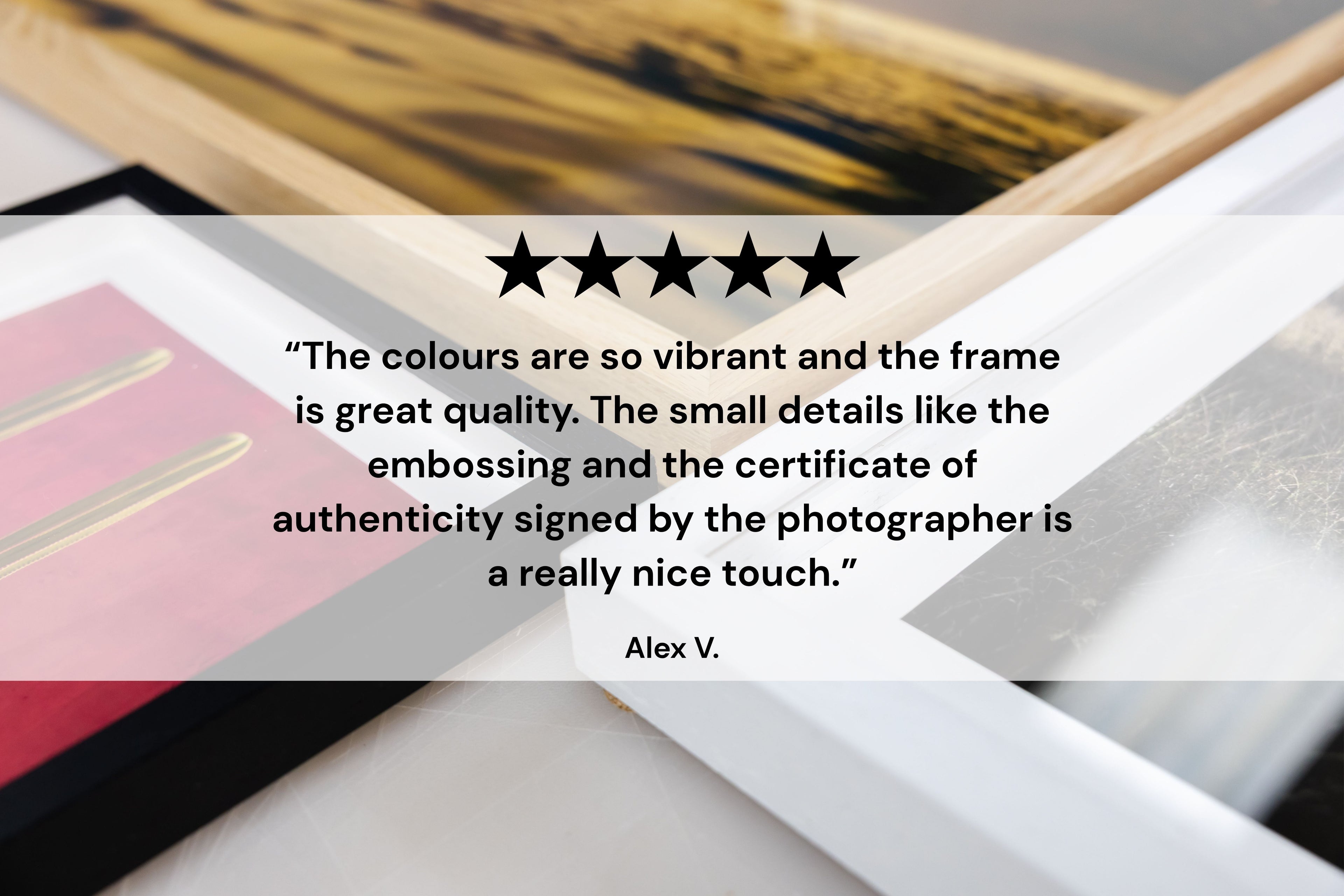 “The colours are so vibrant and the frame is great quality. The small details like the embossing and the certificate of authenticity signed by the photographer is a really nice touch.” Alex V