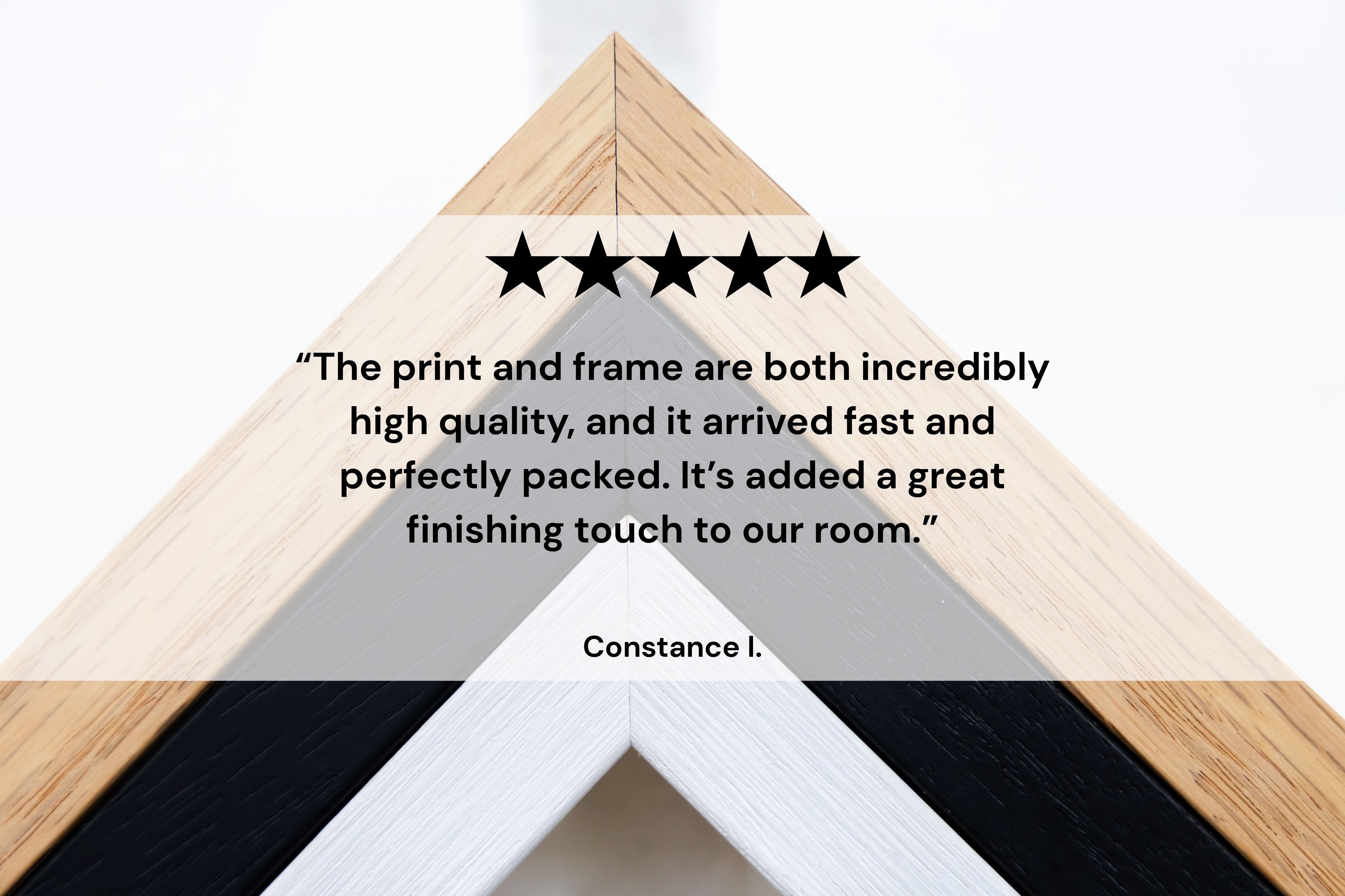 “The print and frame are both incredibly high quality, and it arrived fast and perfectly packed. It’s added a great finishing touch to our room.” Constance